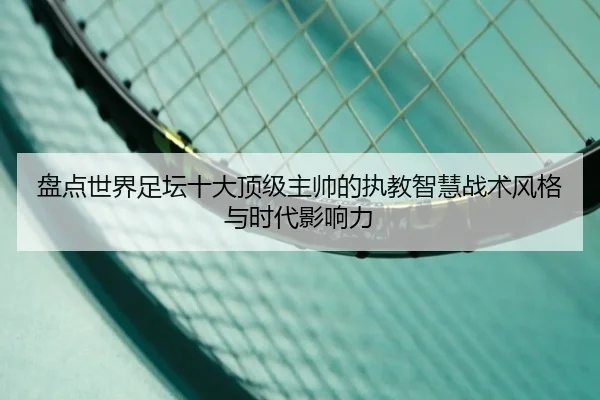 盘点世界足坛十大顶级主帅的执教智慧战术风格与时代影响力