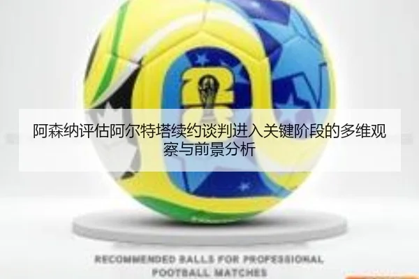 阿森纳评估阿尔特塔续约谈判进入关键阶段的多维观察与前景分析